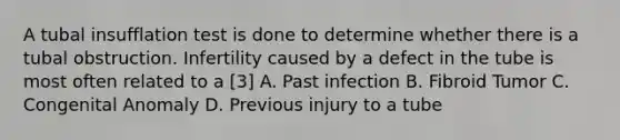 A tubal insufflation test is done to determine whether there is a tubal obstruction. Infertility caused by a defect in the tube is most often related to a [3] A. Past infection B. Fibroid Tumor C. Congenital Anomaly D. Previous injury to a tube