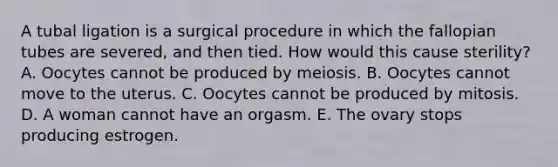 A tubal ligation is a surgical procedure in which the fallopian tubes are severed, and then tied. How would this cause sterility? A. Oocytes cannot be produced by meiosis. B. Oocytes cannot move to the uterus. C. Oocytes cannot be produced by mitosis. D. A woman cannot have an orgasm. E. The ovary stops producing estrogen.