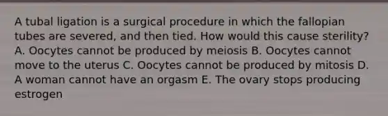 A tubal ligation is a surgical procedure in which the fallopian tubes are severed, and then tied. How would this cause sterility? A. Oocytes cannot be produced by meiosis B. Oocytes cannot move to the uterus C. Oocytes cannot be produced by mitosis D. A woman cannot have an orgasm E. The ovary stops producing estrogen