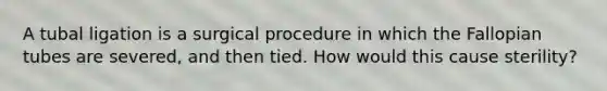 A tubal ligation is a surgical procedure in which the Fallopian tubes are severed, and then tied. How would this cause sterility?