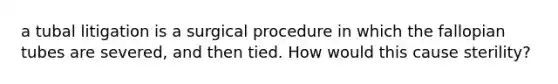 a tubal litigation is a surgical procedure in which the fallopian tubes are severed, and then tied. How would this cause sterility?