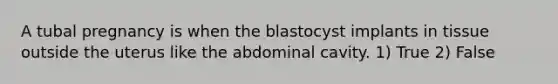 A tubal pregnancy is when the blastocyst implants in tissue outside the uterus like the abdominal cavity. 1) True 2) False