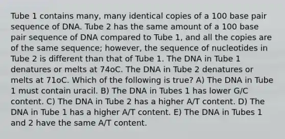 Tube 1 contains many, many identical copies of a 100 base pair sequence of DNA. Tube 2 has the same amount of a 100 base pair sequence of DNA compared to Tube 1, and all the copies are of the same sequence; however, the sequence of nucleotides in Tube 2 is different than that of Tube 1. The DNA in Tube 1 denatures or melts at 74oC. The DNA in Tube 2 denatures or melts at 71oC. Which of the following is true? A) The DNA in Tube 1 must contain uracil. B) The DNA in Tubes 1 has lower G/C content. C) The DNA in Tube 2 has a higher A/T content. D) The DNA in Tube 1 has a higher A/T content. E) The DNA in Tubes 1 and 2 have the same A/T content.