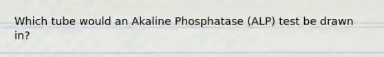 Which tube would an Akaline Phosphatase (ALP) test be drawn in?