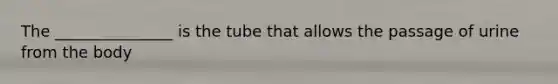 The _______________ is the tube that allows the passage of urine from the body