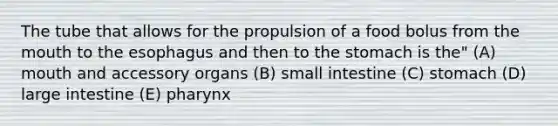 The tube that allows for the propulsion of a food bolus from the mouth to the esophagus and then to the stomach is the" (A) mouth and accessory organs (B) small intestine (C) stomach (D) large intestine (E) pharynx