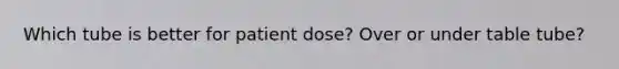 Which tube is better for patient dose? Over or under table tube?