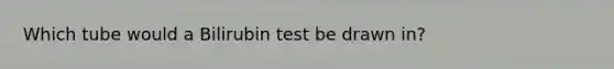 Which tube would a Bilirubin test be drawn in?