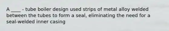 A ____ - tube boiler design used strips of metal alloy welded between the tubes to form a seal, eliminating the need for a seal-welded inner casing