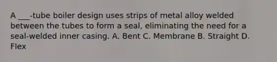 A ___-tube boiler design uses strips of metal alloy welded between the tubes to form a seal, eliminating the need for a seal-welded inner casing. A. Bent C. Membrane B. Straight D. Flex