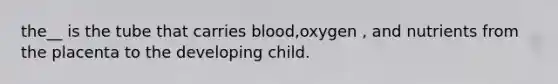 the__ is the tube that carries blood,oxygen , and nutrients from the placenta to the developing child.