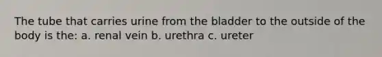 The tube that carries urine from the bladder to the outside of the body is the: a. renal vein b. urethra c. ureter