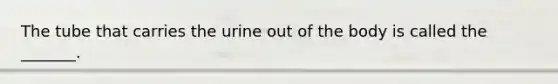 The tube that carries the urine out of the body is called the _______.