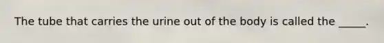 The tube that carries the urine out of the body is called the _____.