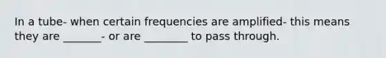 In a tube- when certain frequencies are amplified- this means they are _______- or are ________ to pass through.