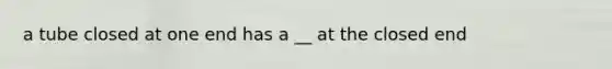 a tube closed at one end has a __ at the closed end