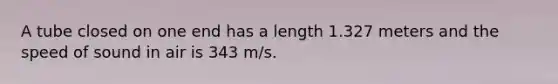 A tube closed on one end has a length 1.327 meters and the speed of sound in air is 343 m/s.