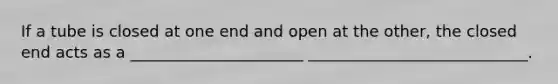 If a tube is closed at one end and open at the other, the closed end acts as a ______________________ ____________________________.