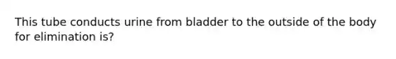 This tube conducts urine from bladder to the outside of the body for elimination is?