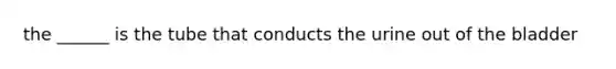 the ______ is the tube that conducts the urine out of the bladder