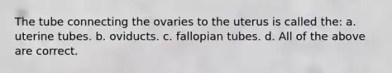 The tube connecting the ovaries to the uterus is called the: a. uterine tubes. b. oviducts. c. fallopian tubes. d. All of the above are correct.