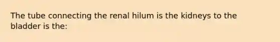 The tube connecting the renal hilum is the kidneys to the bladder is the: