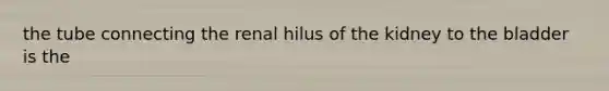 the tube connecting the renal hilus of the kidney to the bladder is the