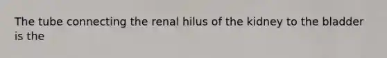 The tube connecting the renal hilus of the kidney to the bladder is the