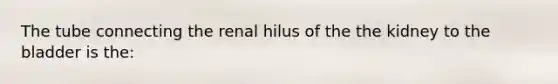 The tube connecting the renal hilus of the the kidney to the bladder is the: