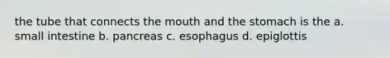 the tube that connects the mouth and the stomach is the a. small intestine b. pancreas c. esophagus d. epiglottis