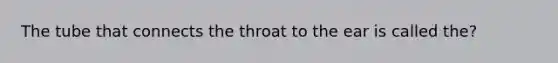 The tube that connects the throat to the ear is called the?