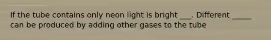 If the tube contains only neon light is bright ___. Different _____ can be produced by adding other gases to the tube