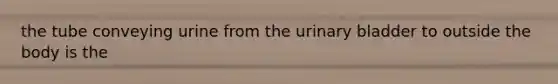 the tube conveying urine from the <a href='https://www.questionai.com/knowledge/kb9SdfFdD9-urinary-bladder' class='anchor-knowledge'>urinary bladder</a> to outside the body is the