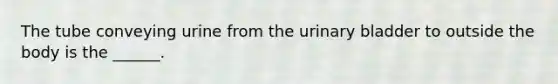 The tube conveying urine from the urinary bladder to outside the body is the ______.