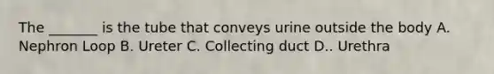 The _______ is the tube that conveys urine outside the body A. Nephron Loop B. Ureter C. Collecting duct D.. Urethra