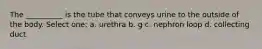 The __________ is the tube that conveys urine to the outside of the body. Select one: a. urethra b. g c. nephron loop d. collecting duct