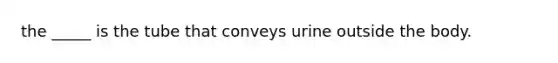 the _____ is the tube that conveys urine outside the body.