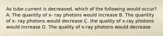 As tube current is decreased, which of the following would occur? A. The quantity of x- ray photons would increase B. The quantity of x- ray photons would decrease C. the quality of x-ray photons would increase D. The quality of x-ray photons would decrease