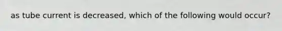 as tube current is decreased, which of the following would occur?