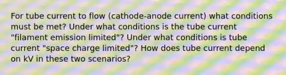 For tube current to flow (cathode-anode current) what conditions must be met? Under what conditions is the tube current "filament emission limited"? Under what conditions is tube current "space charge limited"? How does tube current depend on kV in these two scenarios?