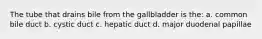 The tube that drains bile from the gallbladder is the: a. common bile duct b. cystic duct c. hepatic duct d. major duodenal papillae