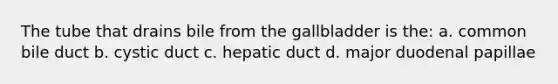 The tube that drains bile from the gallbladder is the: a. common bile duct b. cystic duct c. hepatic duct d. major duodenal papillae