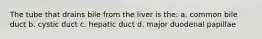 The tube that drains bile from the liver is the: a. common bile duct b. cystic duct c. hepatic duct d. major duodenal papillae
