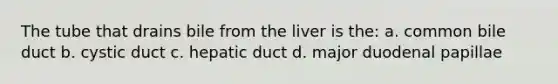 The tube that drains bile from the liver is the: a. common bile duct b. cystic duct c. hepatic duct d. major duodenal papillae