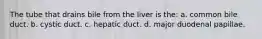 The tube that drains bile from the liver is the: a. common bile duct. b. cystic duct. c. hepatic duct. d. major duodenal papillae.