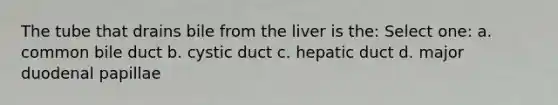 The tube that drains bile from the liver is the: Select one: a. common bile duct b. cystic duct c. hepatic duct d. major duodenal papillae