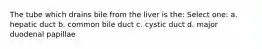 The tube which drains bile from the liver is the: Select one: a. hepatic duct b. common bile duct c. cystic duct d. major duodenal papillae