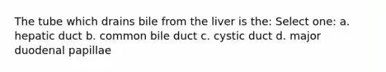 The tube which drains bile from the liver is the: Select one: a. hepatic duct b. common bile duct c. cystic duct d. major duodenal papillae