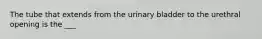 The tube that extends from the urinary bladder to the urethral opening is the ___