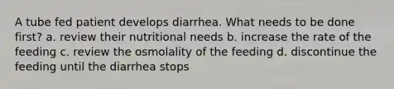 A tube fed patient develops diarrhea. What needs to be done first? a. review their nutritional needs b. increase the rate of the feeding c. review the osmolality of the feeding d. discontinue the feeding until the diarrhea stops